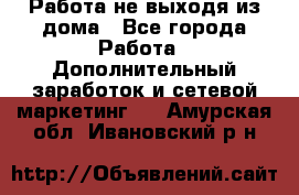Работа не выходя из дома - Все города Работа » Дополнительный заработок и сетевой маркетинг   . Амурская обл.,Ивановский р-н